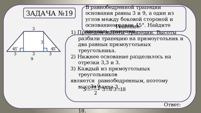 . В равнобедренной трапеции основания равны 3 и 9, а один из углов между боковой стороной и основанием равен 45°. Найдите площадь трапеции. Задача №19 Решение: 1) Проведем высоты трапеции. Высоты разбили трапецию на прямоугольник и два равных прямоугольных треугольника. 2) Нижнее основание разделилось на отрезки 3,3 и 3. 3) Каждый из прямоугольных треугольников является равнобедренным, поэтому высота равна 3.  Ответ: 18. 