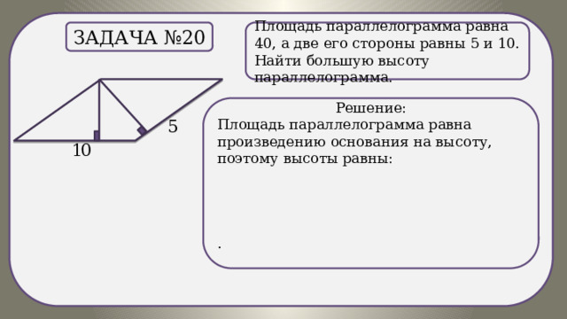 . Задача №20 Площадь параллелограмма равна 40, а две его стороны равны 5 и 10. Найти большую высоту параллелограмма. Решение: Площадь параллелограмма равна произведению основания на высоту, поэтому высоты равны: . 