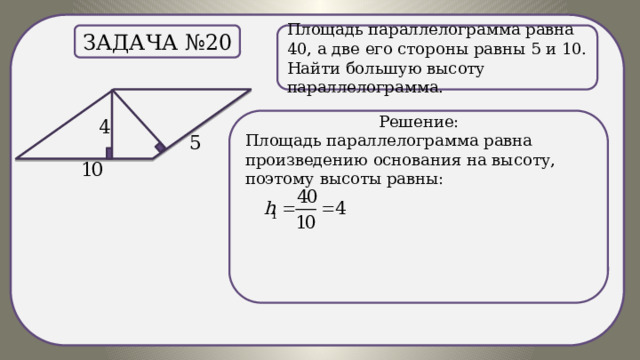 . Площадь параллелограмма равна 40, а две его стороны равны 5 и 10. Найти большую высоту параллелограмма. Задача №20 Решение: Площадь параллелограмма равна произведению основания на высоту, поэтому высоты равны: 