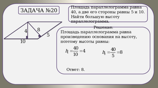 . Площадь параллелограмма равна 40, а две его стороны равны 5 и 10. Найти большую высоту параллелограмма. Задача №20 Решение: Площадь параллелограмма равна произведению основания на высоту, поэтому высоты равны:  Ответ: 8. 