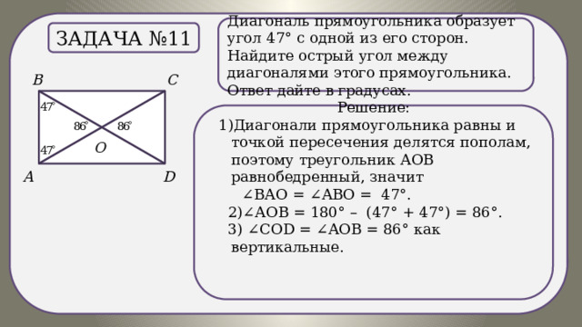 .) Диагональ прямоугольника образует угол 47° с одной из его сторон. Найдите острый угол между диагоналями этого прямоугольника. Ответ дайте в градусах. Задача №11 Решение:  1)Диагонали прямоугольника равны и точкой пересечения делятся пополам, поэтому треугольник АОВ равнобедренный, значит ∠ ВАО = ∠АВО = 47°.  2)∠АОВ = 180° – (47° + 47°) = 86°.  3) ∠СОD = ∠АОВ = 86° как вертикальные. 
