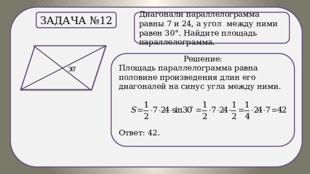 . Диагонали параллелограмма равны 7 и 24, а угол между ними равен 30°. Найдите площадь параллелограмма. Задача №12 Решение: Площадь параллелограмма равна половине произведения длин его диагоналей на синус угла между ними.  Ответ: 42. 