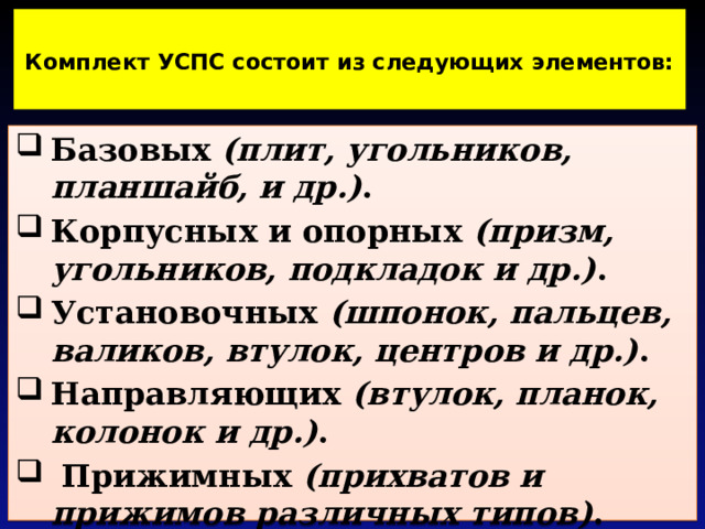  Комплект УСПС состоит из следующих элементов:   Базовых (плит, угольников, планшайб, и др.) . Корпусных и опорных (призм, угольников, подкладок и др.) . Установочных (шпонок, пальцев, валиков, втулок, центров и др.) . Направляющих (втулок, планок, колонок и др.) .  Прижимных (прихватов и прижимов различных типов) .   