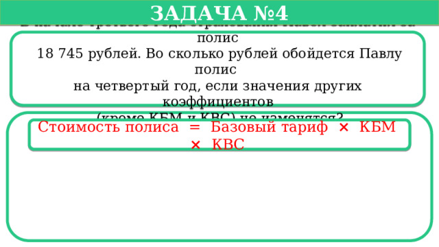   Задача №4   В начале третьего года страхования Павел заплатил за полис  18 745 рублей. Во сколько рублей обойдется Павлу полис на четвертый год, если значения других коэффициентов  (кроме КБМ и КВС) не изменятся? Стоимость полиса =  Базовый тариф ×   КБМ  ×   КВС   