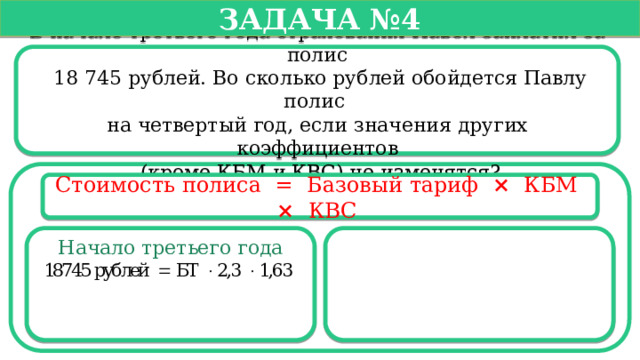   Задача №4   В начале третьего года страхования Павел заплатил за полис  18 745 рублей. Во сколько рублей обойдется Павлу полис на четвертый год, если значения других коэффициентов  (кроме КБМ и КВС) не изменятся? Стоимость полиса =  Базовый тариф ×   КБМ  ×   КВС  Начало третьего года  