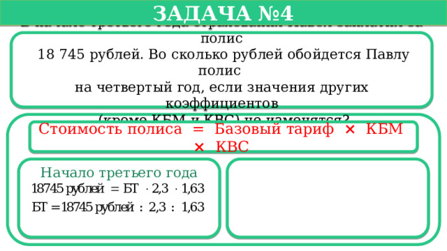   Задача №4   В начале третьего года страхования Павел заплатил за полис  18 745 рублей. Во сколько рублей обойдется Павлу полис на четвертый год, если значения других коэффициентов  (кроме КБМ и КВС) не изменятся? Стоимость полиса =  Базовый тариф ×   КБМ  ×   КВС  Начало третьего года  