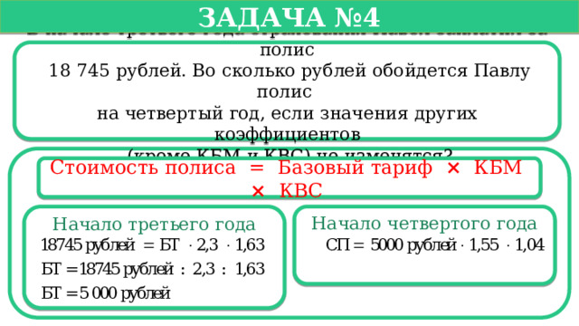   Задача №4   В начале третьего года страхования Павел заплатил за полис  18 745 рублей. Во сколько рублей обойдется Павлу полис на четвертый год, если значения других коэффициентов  (кроме КБМ и КВС) не изменятся? Стоимость полиса =  Базовый тариф ×   КБМ  ×   КВС  Начало третьего года Начало четвертого года  