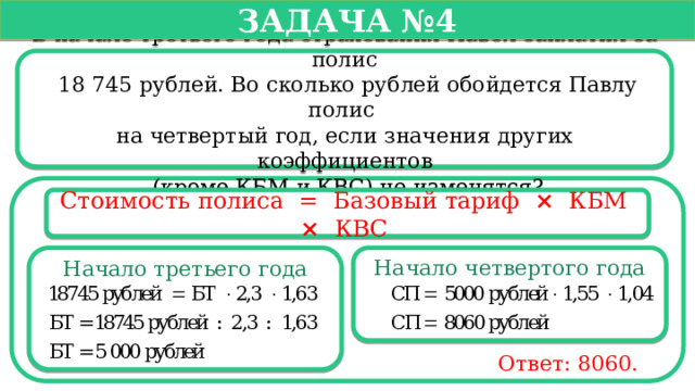   Задача №4   В начале третьего года страхования Павел заплатил за полис  18 745 рублей. Во сколько рублей обойдется Павлу полис на четвертый год, если значения других коэффициентов  (кроме КБМ и КВС) не изменятся? Стоимость полиса =  Базовый тариф ×   КБМ  ×   КВС  Начало третьего года Начало четвертого года Ответ: 8060.  