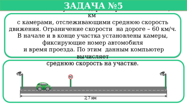   Задача №5   Павел въехал на участок дороги протяженностью 2,7 км с камерами, отслеживающими среднюю скорость движения. Ограничение скорости на дороге – 60 км/ч. В начале и в конце участка установлены камеры, фиксирующие номер автомобиля  и время проезда. По этим данным компьютер вычисляет  среднюю скорость на участке.  