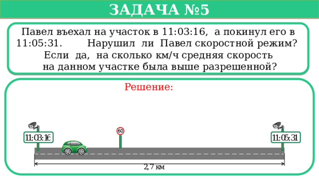   Задача №5   Павел въехал на участок в 11:03:16, а покинул его в 11:05:31. Нарушил ли Павел скоростной режим? Если да, на сколько км/ч средняя скорость  на данном участке была выше разрешенной? Решение:  