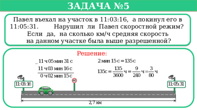   Задача №5   Павел въехал на участок в 11:03:16, а покинул его в 11:05:31. Нарушил ли Павел скоростной режим? Если да, на сколько км/ч средняя скорость  на данном участке была выше разрешенной? Решение:  