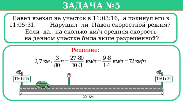   Задача №5   Павел въехал на участок в 11:03:16, а покинул его в 11:05:31. Нарушил ли Павел скоростной режим? Если да, на сколько км/ч средняя скорость  на данном участке была выше разрешенной? Решение:  