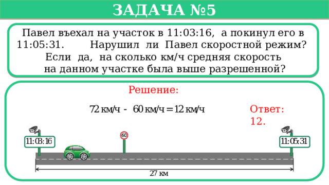   Задача №5   Павел въехал на участок в 11:03:16, а покинул его в 11:05:31. Нарушил ли Павел скоростной режим? Если да, на сколько км/ч средняя скорость  на данном участке была выше разрешенной? Решение: Ответ: 12.  