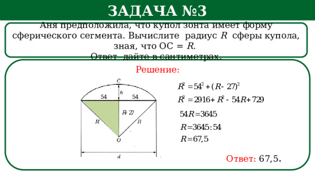 Задача №3 Аня предположила, что купол зонта имеет форму сферического сегмента. Вычислите радиус R сферы купола, зная, что ОС = R. Ответ дайте в сантиметрах. Решение: h Ответ:  67,5 .  