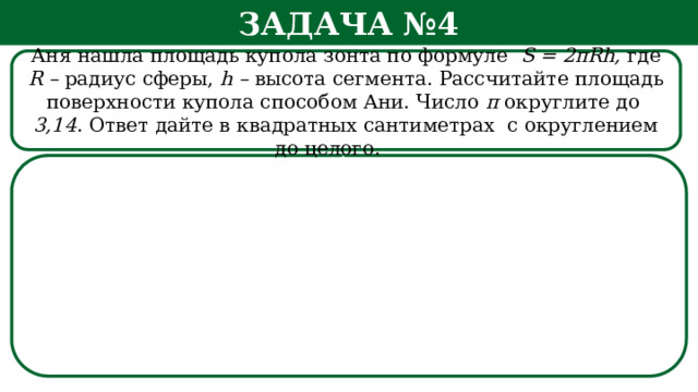 Задача №4 Аня нашла площадь купола зонта по формуле S = 2πRh, где R – радиус сферы, h – высота сегмента. Рассчитайте площадь поверхности купола способом Ани. Число π округлите  до 3,14 . Ответ дайте в квадратных сантиметрах с округлением до целого.   h  