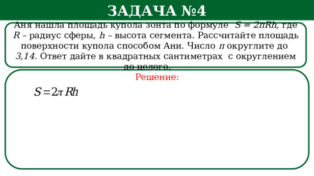 Задача №4 Аня нашла площадь купола зонта по формуле S = 2πRh, где R – радиус сферы, h – высота сегмента. Рассчитайте площадь поверхности купола способом Ани. Число π округлите  до 3,14 . Ответ дайте в квадратных сантиметрах с округлением до целого.   Решение: h  