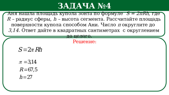 Задача №4 Аня нашла площадь купола зонта по формуле S = 2πRh, где R – радиус сферы, h – высота сегмента. Рассчитайте площадь поверхности купола способом Ани. Число π округлите  до 3,14 . Ответ дайте в квадратных сантиметрах с округлением до целого.   Решение: h  