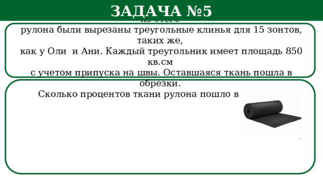 Задача №5 Рулон ткани имеет длину 20 м и ширину 90 см. На фабрике из этого  рулона были вырезаны треугольные клинья для 15 зонтов, таких же,  как у Оли и Ани. Каждый треугольник имеет площадь 850 кв.см  с учетом припуска на швы. Оставшаяся ткань пошла в обрезки.  Сколько процентов ткани рулона пошло в обрезки? h  