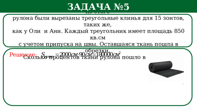 Задача №5 Рулон ткани имеет длину 20 м и ширину 90 см. На фабрике из этого  рулона были вырезаны треугольные клинья для 15 зонтов, таких же,  как у Оли и Ани. Каждый треугольник имеет площадь 850 кв.см  с учетом припуска на швы. Оставшаяся ткань пошла в обрезки.  Сколько процентов ткани рулона пошло в обрезки? Решение: h  