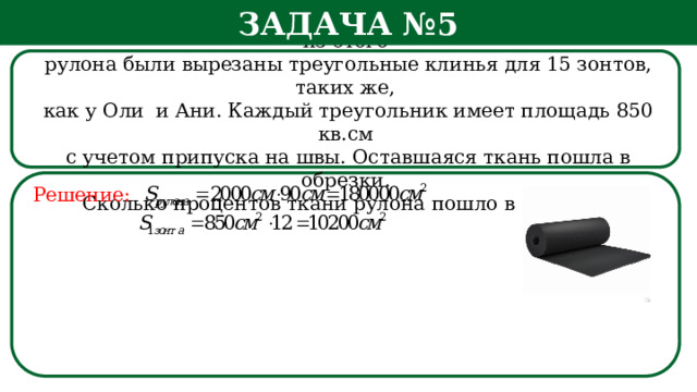 Задача №5 Рулон ткани имеет длину 20 м и ширину 90 см. На фабрике из этого  рулона были вырезаны треугольные клинья для 15 зонтов, таких же,  как у Оли и Ани. Каждый треугольник имеет площадь 850 кв.см  с учетом припуска на швы. Оставшаяся ткань пошла в обрезки.  Сколько процентов ткани рулона пошло в обрезки? Решение: h  