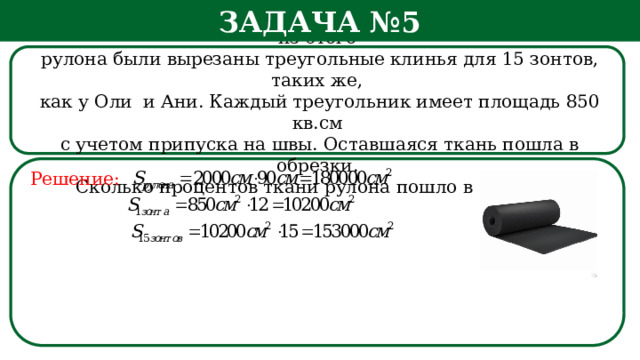 Задача №5 Рулон ткани имеет длину 20 м и ширину 90 см. На фабрике из этого  рулона были вырезаны треугольные клинья для 15 зонтов, таких же,  как у Оли и Ани. Каждый треугольник имеет площадь 850 кв.см  с учетом припуска на швы. Оставшаяся ткань пошла в обрезки.  Сколько процентов ткани рулона пошло в обрезки? Решение: h  