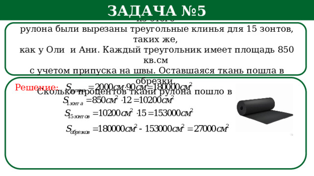 Задача №5 Рулон ткани имеет длину 20 м и ширину 90 см. На фабрике из этого  рулона были вырезаны треугольные клинья для 15 зонтов, таких же,  как у Оли и Ани. Каждый треугольник имеет площадь 850 кв.см  с учетом припуска на швы. Оставшаяся ткань пошла в обрезки.  Сколько процентов ткани рулона пошло в обрезки? Решение: h  