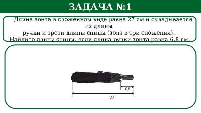 Задача №1  Длина зонта в сложенном виде равна 27 см и складывается из длины ручки и трети длины спицы (зонт в три сложения). Найдите длину спицы, если длина ручки зонта равна 6,8 см.  