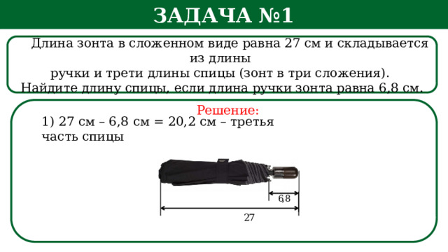 Задача №1  Длина зонта в сложенном виде равна 27 см и складывается из длины ручки и трети длины спицы (зонт в три сложения). Найдите длину спицы, если длина ручки зонта равна 6,8 см. Решение: 1) 27 см – 6,8 см = 20,2 см – третья часть спицы  