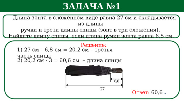 Задача №1  Длина зонта в сложенном виде равна 27 см и складывается из длины ручки и трети длины спицы (зонт в три сложения). Найдите длину спицы, если длина ручки зонта равна 6,8 см. Решение: 1) 27 см – 6,8 см = 20,2 см – третья часть спицы 2) 20,2 см · 3 = 60,6 см – длина спицы Ответ:  60,6  .  
