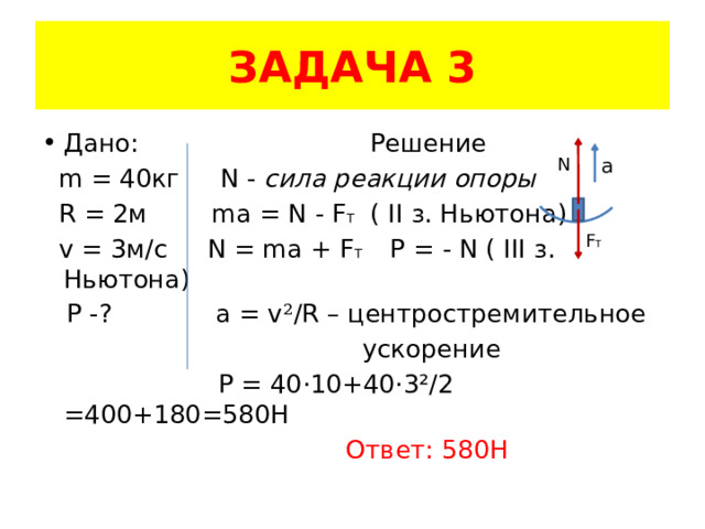 ЗАДАЧА 3 Дано: Решение  m = 40кг N - сила реакции опоры  R = 2м ma = N - F T ( II з. Ньютона)  v = 3м/с N = ma + F T Р = - N ( III з. Ньютона)  P -? a = v ² /R – центростремительное  ускорение  Р = 40·10+40·3²/2 =400+180=580H  Ответ: 580Н N a F T 