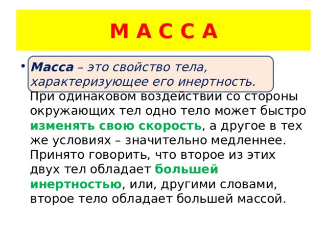 М А С С А Масса – это свойство тела, характеризующее его инертность. При одинаковом воздействии со стороны окружающих тел одно тело может быстро изменять свою скорость , а другое в тех же условиях – значительно медленнее. Принято говорить, что второе из этих двух тел обладает большей инертностью , или, другими словами, второе тело обладает большей массой. 