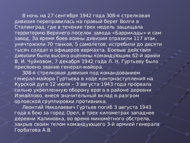 В ночь на 27 сентября 1942 года 308-я стрелковая дивизия переправилась на правый берег Волги в Сталинград, где в течение трех недель защищала территорию Верхнего поселок завода «Баррикады» и сам завод. За время боев воины дивизии отразили 117 атак, уничтожили 70 танков, 5 самолетов, истребили до десяти тысяч солдат и офицеров вермахта. Боевые действия дивизии были высоко оценены командующим 62-й армии В. И. Чуйковом, 7 декабря 1942 года Л. Н. Гуртьеву было присвоено звание генерал-майора. 308-я стрелковая дивизия под командованием генерал-майора Гуртьева в ходе контрнаступления на Курской дуге 12 июля – 3 августа 1943 года прорвала сильно укрепленную оборону врага в районе деревни Измайлово, внеся значительный вклад в разгром орловской группировки противника. Леонтий Николаевич Гуртьев погиб 3 августа 1943 года в бою за город Орел, в трех километрах западнее деревни Калиновка, во время миномётного обстрела, закрыв своим телом командующего 3-й армией генерала Горбатова А.В. 
