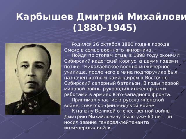 Карбышев Дмитрий Михайлович (1880-1945) Родился 26 октября 1880 года в городе Омске в семье военного чиновника. Пойдя по стопам отца, в 1898 году окончил Сибирский кадетский корпус, а двумя годами позже - Николаевское военно-инженерное училище, после чего в чине подпоручика был назначен ротным командиром в Восточно-Сибирский саперный батальон. В годы первой мировой войны руководил инженерными работами в армиях Юго-западного фронта. Принимал участие в русско-японской войне, советско-финляндской войне. К началу Великой отечественной войны Дмитрию Михайловичу было уже 60 лет, он носил звание генерал-лейтенанта инженерных войск. 