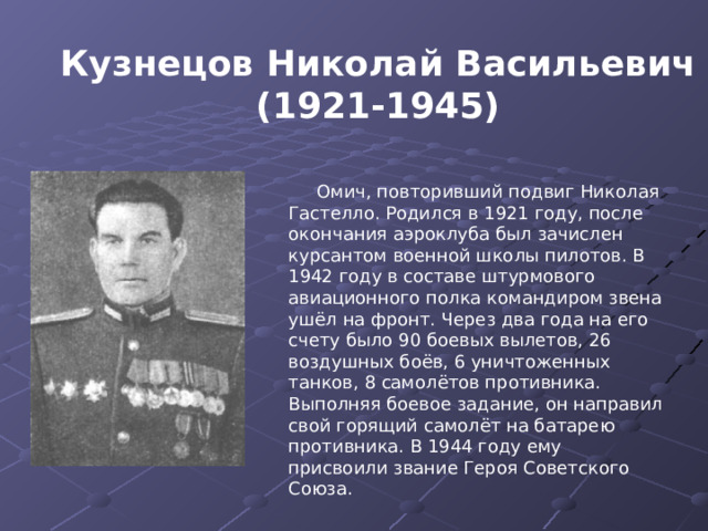 Кузнецов Николай Васильевич (1921-1945) Омич, повторивший подвиг Николая Гастелло. Родился в 1921 году, после окончания аэроклуба был зачислен курсантом военной школы пилотов. В 1942 году в составе штурмового авиационного полка командиром звена ушёл на фронт. Через два года на его счету было 90 боевых вылетов, 26 воздушных боёв, 6 уничтоженных танков, 8 самолётов противника. Выполняя боевое задание, он направил свой горящий самолёт на батарею противника. В 1944 году ему присвоили звание Героя Советского Союза. 