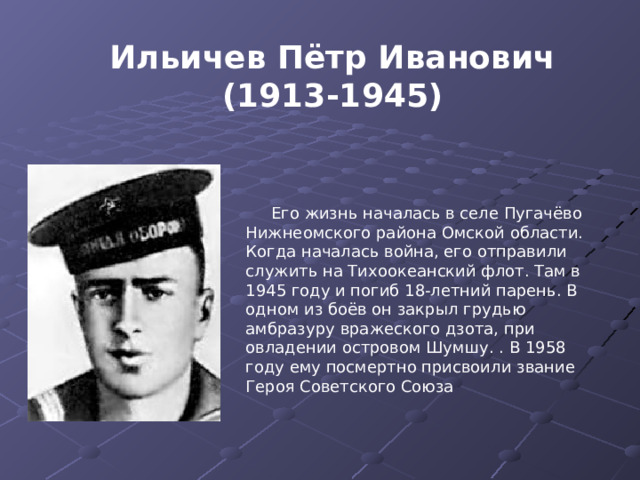 Ильичев Пётр Иванович (1913-1945) Его жизнь началась в селе Пугачёво Нижнеомского района Омской области. Когда началась война, его отправили служить на Тихоокеанский флот. Там в 1945 году и погиб 18-летний парень. В одном из боёв он закрыл грудью амбразуру вражеского дзота, при овладении островом Шумшу. . В 1958 году ему посмертно присвоили звание Героя Советского Союза 