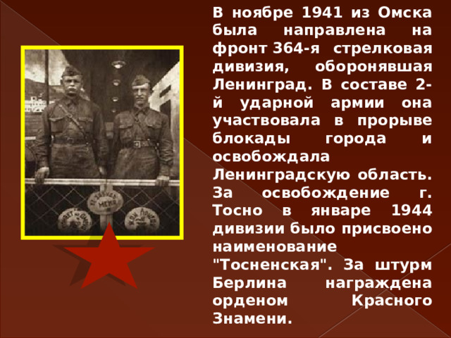 В ноябре 1941 из Омска была направлена на фронт 364-я стрелковая дивизия, оборонявшая Ленинград. В составе 2-й ударной армии она участвовала в прорыве блокады города и освобождала Ленинградскую область. За освобождение г. Тосно в январе 1944 дивизии было присвоено наименование 