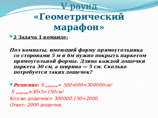 V раунд  «Геометрический марафон» 2 Задача 1 команде:   Пол комнаты, имеющий форму прямоугольника со сторонами 5 м и 6м нужно покрыть паркетом прямоугольной формы. Длина каждой дощечки паркета 30 см, а ширина — 5 см. Сколько потребуется таких дощечек?   Решение: S комнаты = 500∙600=300000см 2  S дощечки =30∙5=150см 2 Кол-во дощечек= 300000:150=2000. Ответ: 2000 дощечек.  