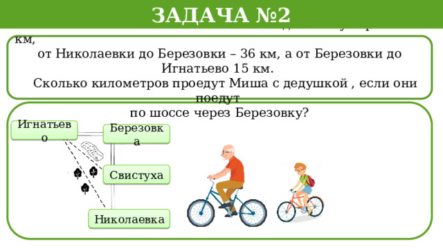 Задача №2  Расстояние по шоссе от Николаевки до Свистухи равно 16 км, от Николаевки до Березовки – 36 км, а от Березовки до Игнатьево 15 км.  Сколько километров проедут Миша с дедушкой , если они поедут по шоссе через Березовку? Игнатьево Березовка Свистуха Николаевка  