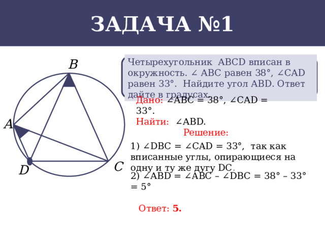 Задача №1 Четырехугольник АВСD вписан в окружность. ∠ АВС равен 38°, ∠ САD равен 33°. Найдите угол АВD. Ответ дайте в градусах. Дано:  ∠АВС = 38°, ∠САD = 33°. Найти:  ∠АВD. Решение: 1) ∠DBC = ∠CAD = 33°, так как вписанные углы, опирающиеся на одну и ту же дугу DC . 2) ∠АВD = ∠AВC – ∠DBC = 38° – 33° = 5° Ответ: 5.  