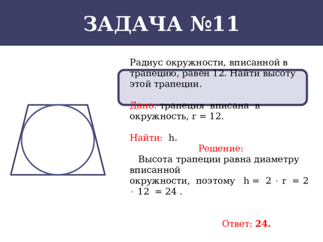 Задача №11 Радиус окружности, вписанной в трапецию, равен 12. Найти высоту этой трапеции. Дано: трапеция вписана в окружность, r = 12. Найти: h. Решение:  Высота трапеции равна диаметру вписанной окружности, поэтому h =  2  r = 2  12 = 24 .   Ответ: 24.  