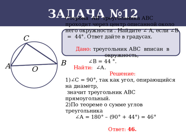 Задача №12 Сторона АВ треугольника АВС проходит через центр описанной около него окружности . Найдите ∠ А, если ∠В = 44°. Ответ дайте в градусах. Дано: треугольник АВС вписан в окружность, ∠ В = 44 °.  Найти: ∠А. Решение: 1)∠C = 90°, так как угол, опирающийся на диаметр,  значит треугольник АВС прямоугольный. 2)По теореме о сумме углов треугольника ∠ А = 180° – (90° + 44°) = 46°  Ответ: 46.  