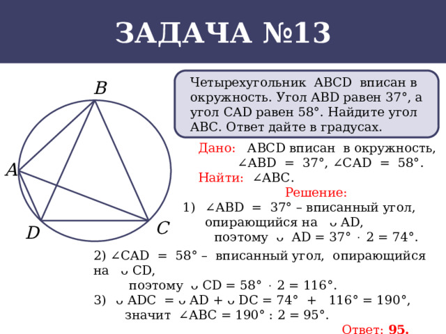 Задача №13 Четырехугольник АВСD вписан в окружность. Угол АВD равен 37°, а угол САD равен 58°. Найдите угол АВС. Ответ дайте в градусах.  Дано: АВСD вписан в окружность, ∠ АВD = 37°, ∠САD = 58°.  Найти: ∠АВС. Решение: ∠ АВD = 37° – вписанный угол, опирающийся на ᴗ АD,  поэтому ᴗ АD = 37°  2 = 74°. 2) ∠САD = 58° – вписанный угол, опирающийся на ᴗ СD,  поэтому ᴗ СD = 58°  2 = 116°. ᴗ АDС = ᴗ АD + ᴗ DС = 74°  +  116° = 190°,  значит ∠АВС = 190° : 2 = 95°.  Ответ: 95.  