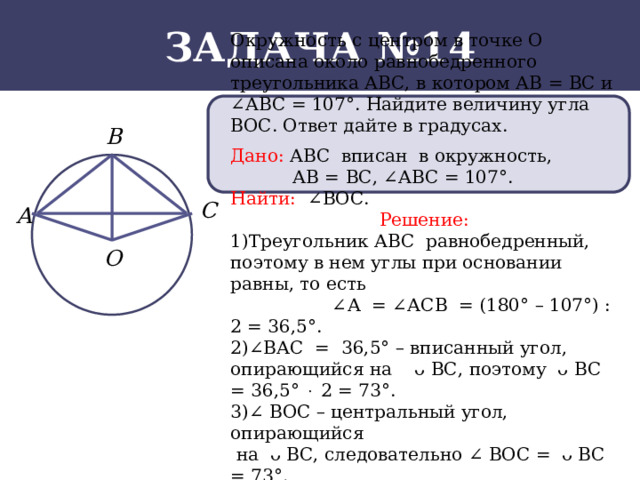 Задача №14 Окружность с центром в точке О описана около равнобедренного треугольника АВС, в котором АВ = ВС и ∠АВС = 107°. Найдите величину угла ВОС. Ответ дайте в градусах. Дано: АВС вписан в окружность,  АВ = ВС, ∠АВС = 107°. Найти: ∠ВОС. Решение: 1)Треугольник АВС равнобедренный, поэтому в нем углы при основании равны, то есть ∠ А = ∠АСВ = (180° – 107°) : 2 = 36,5°. 2)∠ВАС = 36,5° – вписанный угол, опирающийся на ᴗ ВС, поэтому ᴗ ВС = 36,5°  2 = 73°. 3)∠ ВОС – центральный угол, опирающийся  на ᴗ ВС, следовательно ∠ ВОС = ᴗ ВС = 73°.  Ответ: 73.  