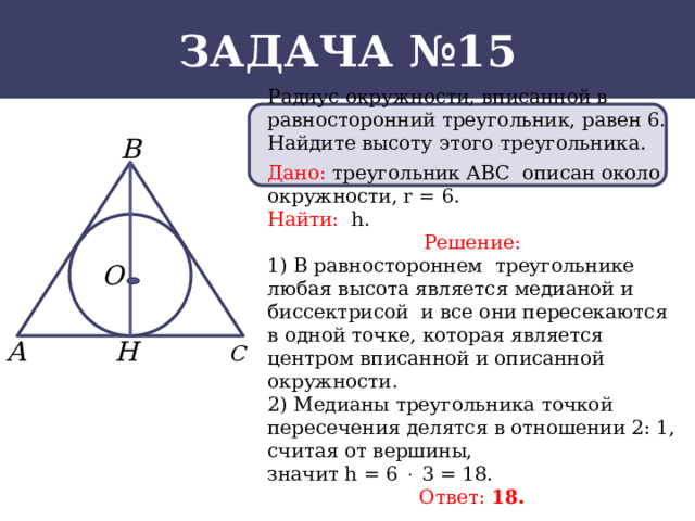 Задача №15 Радиус окружности, вписанной в равносторонний треугольник, равен 6. Найдите высоту этого треугольника. Дано: треугольник АВС описан около окружности, r = 6. Найти: h. Решение: 1) В равностороннем треугольнике любая высота является медианой и биссектрисой и все они пересекаются в одной точке, которая является центром вписанной и описанной окружности. 2) Медианы треугольника точкой пересечения делятся в отношении 2: 1, считая от вершины, значит h = 6  3 = 18. Ответ: 18.  