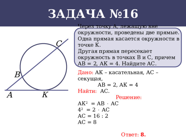 Задача №16 Через точку А, лежащую вне окружности, проведены две прямые. Одна прямая касается окружности в точке К. Другая прямая пересекает окружность в точках В и С, причем АВ = 2, АК = 4. Найдите АС. Дано: АК – касательная, АС – секущая,  АВ = 2, АК = 4 Найти: АС. Решение: АК 2 = АВ  АС 4 2 = 2  АС АС = 16 : 2 АС = 8  Ответ: 8.  