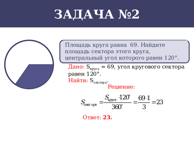 Задача №2 Площадь круга равна 69. Найдите площадь сектора этого круга, центральный угол которого равен 120°. Дано:  S круга = 69, угол кругового сектора равен 120°. Найти:  S сектора . Решение: Ответ: 23.  
