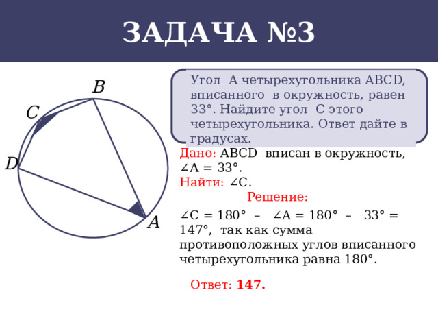 Задача №3 Угол А четырехугольника АВСD, вписанного в окружность, равен 33°. Найдите угол С этого четырехугольника. Ответ дайте в градусах. Дано:  АВСD вписан в окружность, ∠А = 33°. Найти:  ∠С. Решение: ∠ C = 180° – ∠A = 180° – 33° = 147°, так как сумма противоположных углов вписанного четырехугольника равна 180°. Ответ: 147.  