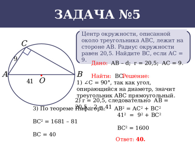Задача №5 Центр окружности, описанной около треугольника АВС, лежит на стороне АВ. Радиус окружности равен 20,5. Найдите ВС, если АС = 9. Дано: АВ – d; r = 20,5; АС = 9. Найти: ВС. Решение: 1) ∠C = 90°, так как угол, опирающийся на диаметр, значит треугольник АВС прямоугольный. 2) r = 20,5, следовательно АВ = 20,5  2 = 41 3) По теореме Пифагора: АВ 2 = АС 2 + ВС 2  41 2 = 9 2 + ВС 2 ВС 2 = 1681 – 81  ВС 2 = 1600 ВС = 40 Ответ: 40.  