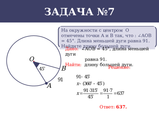 Задача №7 На окружности с центром О отмечены точки А и В так, что : ∠АОВ = 45°. Длина меньшей дуги равна 91. Найдите длину большей дуги. Дано: ∠АОВ = 45°, длина меньшей дуги  равна 91. Найти: длину большей дуги. Решение: Ответ: 637.  