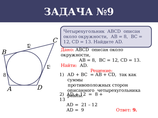 Задача №9 Четырехугольник АВСD описан около окружности, АВ = 8, ВС = 12, СD = 13. Найдите АD. Дано: АВСD описан около окружности,  АВ = 8, ВС = 12, СD = 13. Найти: АD. Решение: АD + ВС = АВ + СD, так как суммы  противоположных сторон описанного четырехугольника равны. 2) АD + 12 = 8 + 13  АD = 21 – 12  АD = 9 Ответ: 9.  
